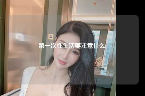 第一次性生活要注意什么 