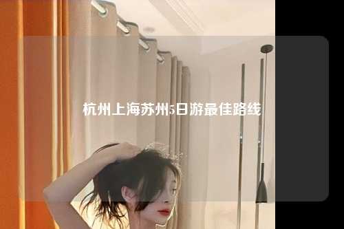 杭州上海苏州5日游最佳路线