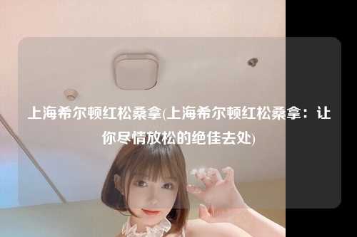 上海希尔顿红松桑拿(上海希尔顿红松桑拿：让你尽情放松的绝佳去处)