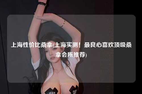 上海性价比桑拿(上海实测！最良心喜欢顶级桑拿会所推荐)