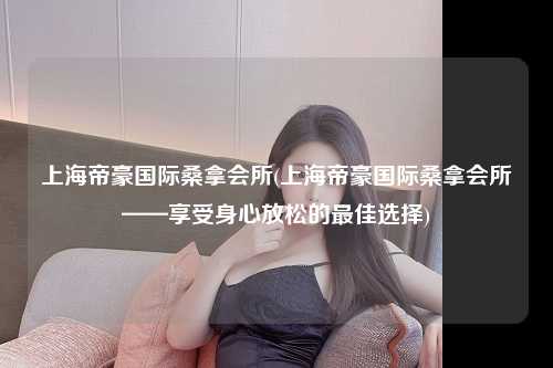 上海帝豪国际桑拿会所(上海帝豪国际桑拿会所——享受身心放松的最佳选择)