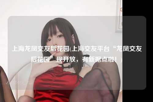 上海龙凤交友后花园(上海交友平台“龙凤交友后花园”现开放，有新据点啦！)