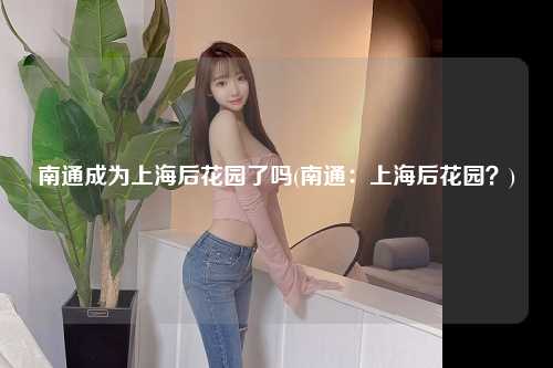 南通成为上海后花园了吗(南通：上海后花园？)