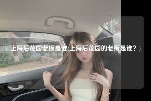 上海后花园老板是谁(上海后花园的老板是谁？)