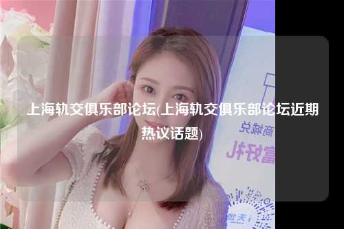 上海轨交俱乐部论坛(上海轨交俱乐部论坛近期热议话题)