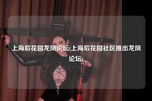 上海后花园龙凤论坛(上海后花园社区推出龙凤论坛)