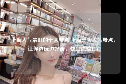 上海人气最旺的十大景点(上海十大人气景点，让你边玩边好奇，快来体验！)