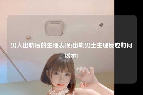 男人出轨后的生理表现(出轨男士生理反应如何展示)