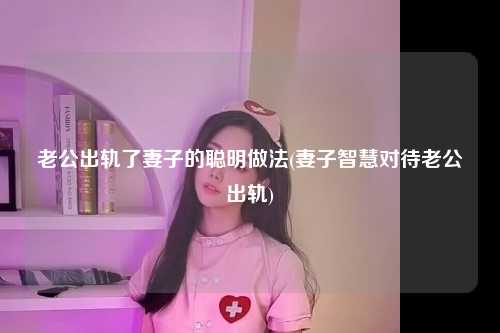 老公出轨了妻子的聪明做法(妻子智慧对待老公出轨)