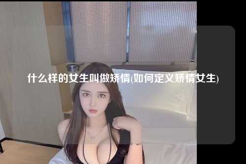 什么样的女生叫做矫情(如何定义矫情女生)