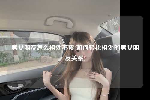 男女朋友怎么相处不累(如何轻松相处的男女朋友关系)