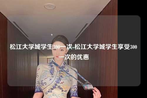 松江大学城学生300一次-松江大学城学生享受300一次的优惠