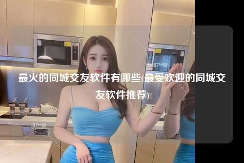 最火的同城交友软件有哪些(最受欢迎的同城交友软件推荐)