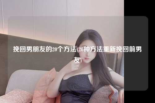 挽回男朋友的20个方法(20种方法重新挽回前男友)