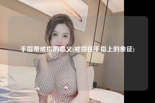 手指带戒指的意义(戒指在手指上的象征)