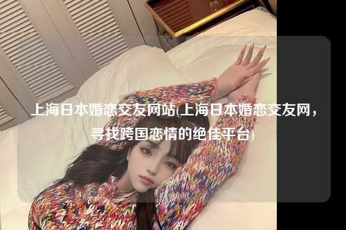 上海日本婚恋交友网站(上海日本婚恋交友网，寻找跨国恋情的绝佳平台)