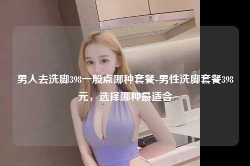 男人去洗脚398一般点哪种套餐-男性洗脚套餐398元，选择哪种最适合
