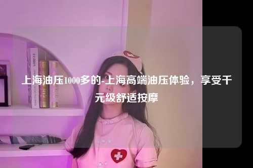 上海油压1000多的-上海高端油压体验，享受千元级舒适按摩