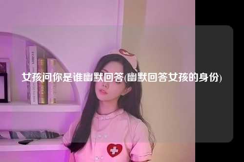女孩问你是谁幽默回答(幽默回答女孩的身份)