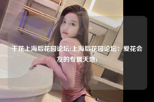 千花上海后花园论坛(上海后花园论坛：爱花会友的专属天地)