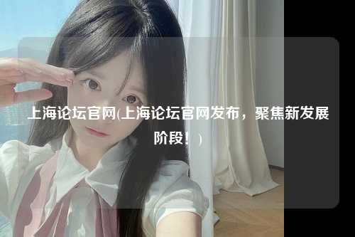 上海论坛官网(上海论坛官网发布，聚焦新发展阶段！)
