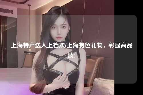 上海特产送人上档次(上海特色礼物，彰显高品质)