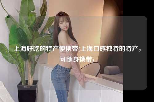 上海好吃的特产便携带(上海口感独特的特产,可随身携带)